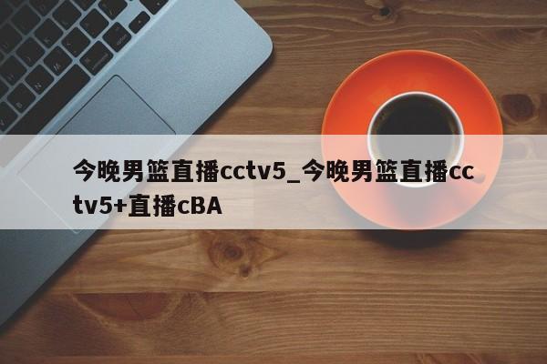 今晚男篮直播cctv5_今晚男篮直播cctv5+直播cBA