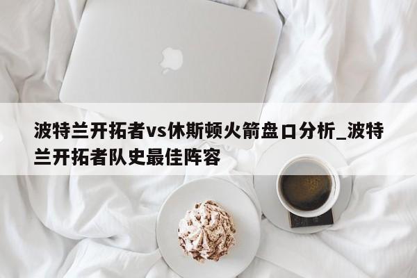 波特兰开拓者vs休斯顿火箭盘口分析_波特兰开拓者队史最佳阵容