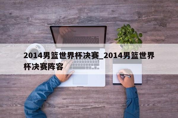 2014男篮世界杯决赛_2014男篮世界杯决赛阵容