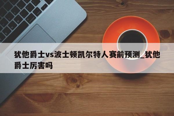 犹他爵士vs波士顿凯尔特人赛前预测_犹他爵士厉害吗