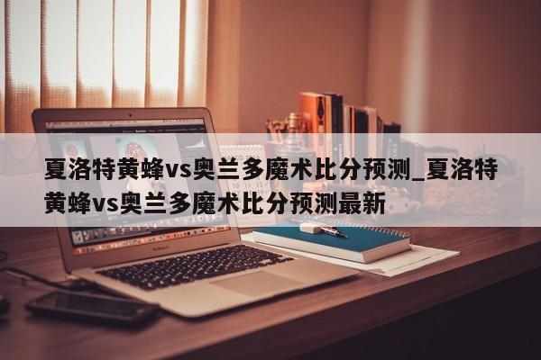 夏洛特黄蜂vs奥兰多魔术比分预测_夏洛特黄蜂vs奥兰多魔术比分预测最新