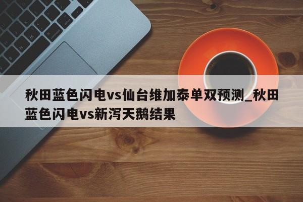 秋田蓝色闪电vs仙台维加泰单双预测_秋田蓝色闪电vs新泻天鹅结果