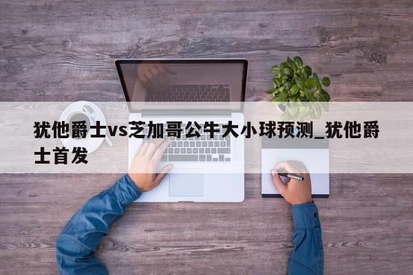 犹他爵士vs芝加哥公牛大小球预测_犹他爵士首发