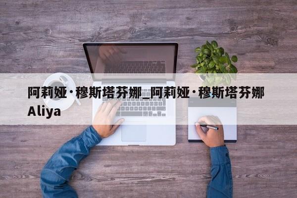阿莉娅·穆斯塔芬娜_阿莉娅·穆斯塔芬娜 Aliya