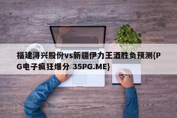 福建浔兴股份vs新疆伊力王酒胜负预测{PG电子疯狂爆分 35PG.ME}