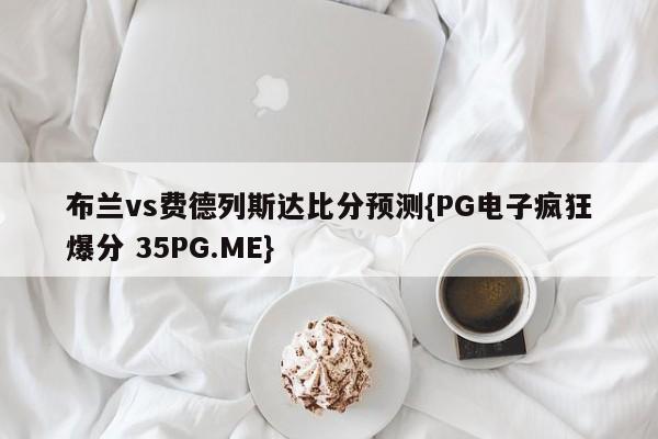 布兰vs费德列斯达比分预测{PG电子疯狂爆分 35PG.ME}