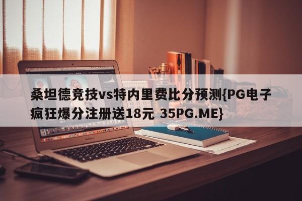 桑坦德竞技vs特内里费比分预测{PG电子疯狂爆分注册送18元 35PG.ME}