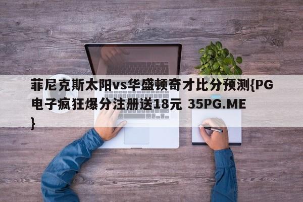 菲尼克斯太阳vs华盛顿奇才比分预测{PG电子疯狂爆分注册送18元 35PG.ME}