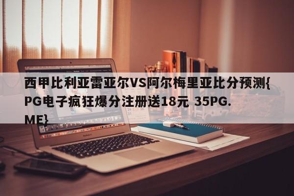 西甲比利亚雷亚尔VS阿尔梅里亚比分预测{PG电子疯狂爆分注册送18元 35PG.ME}