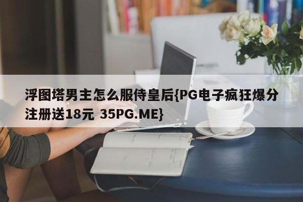 浮图塔男主怎么服侍皇后{PG电子疯狂爆分注册送18元 35PG.ME}