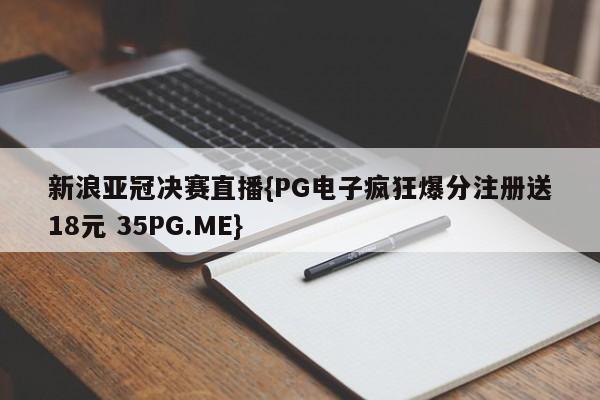 新浪亚冠决赛直播{PG电子疯狂爆分注册送18元 35PG.ME}