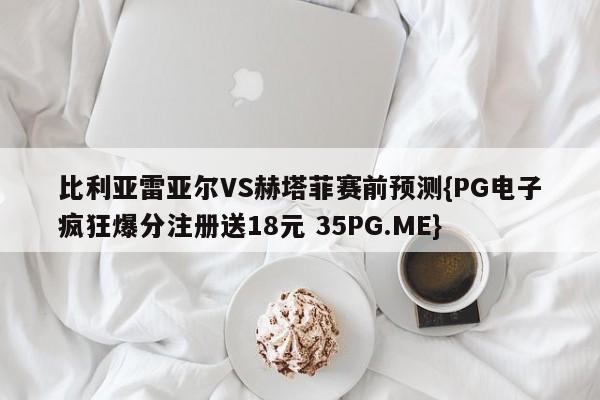 比利亚雷亚尔VS赫塔菲赛前预测{PG电子疯狂爆分注册送18元 35PG.ME}