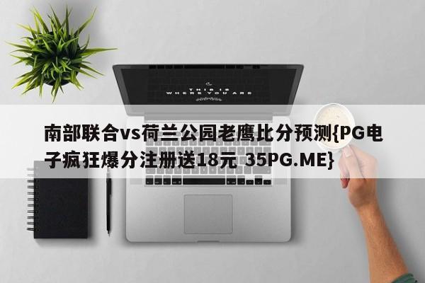 南部联合vs荷兰公园老鹰比分预测{PG电子疯狂爆分注册送18元 35PG.ME} 南部联合vs荷兰公园老鹰比分预测{PG电子疯狂爆分注册送18元 35PG.ME}