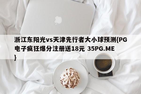 浙江东阳光vs天津先行者大小球预测{PG电子疯狂爆分注册送18元 35PG.ME}