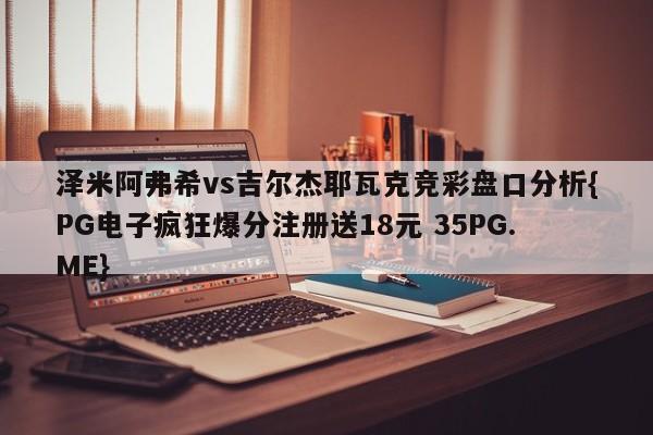 泽米阿弗希vs吉尔杰耶瓦克竞彩盘口分析{PG电子疯狂爆分注册送18元 35PG.ME} 泽米阿弗希vs吉尔杰耶瓦克竞彩盘口分析{PG电子疯狂爆分注册送18元 35PG.ME}