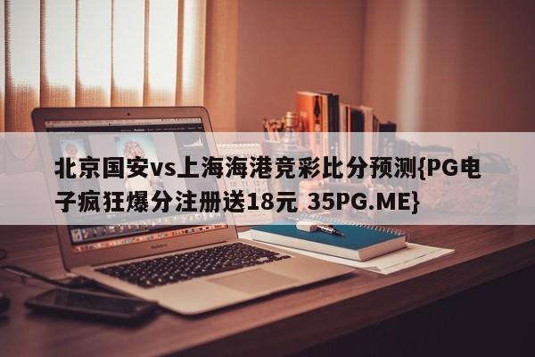 北京国安vs上海海港竞彩比分预测{PG电子疯狂爆分注册送18元 35PG.ME}