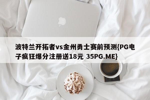 波特兰开拓者vs金州勇士赛前预测{PG电子疯狂爆分注册送18元 35PG.ME}