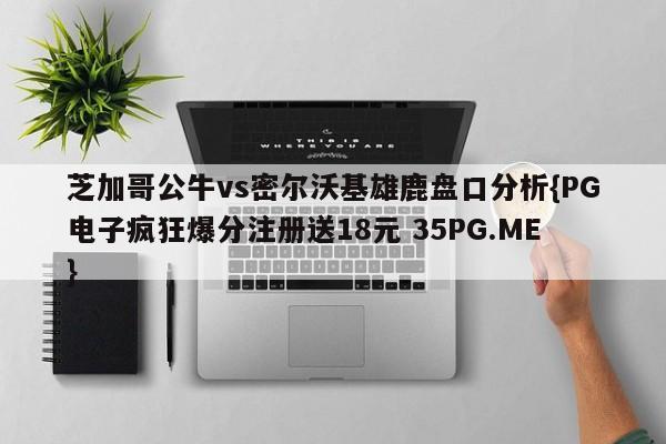 芝加哥公牛vs密尔沃基雄鹿盘口分析{PG电子疯狂爆分注册送18元 35PG.ME}