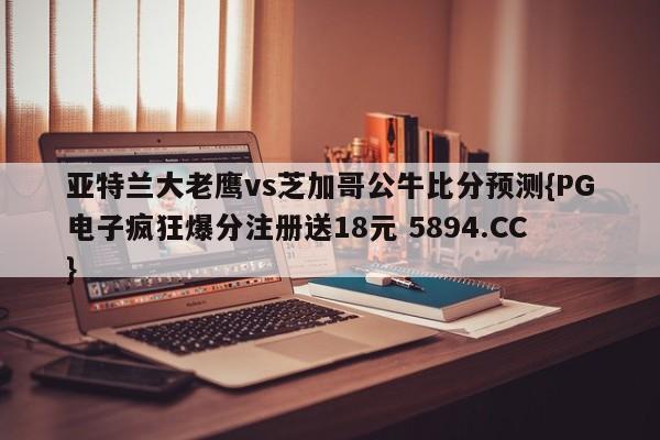 亚特兰大老鹰vs芝加哥公牛比分预测{PG电子疯狂爆分注册送18元 5894.CC}