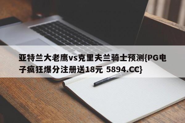 亚特兰大老鹰vs克里夫兰骑士预测{PG电子疯狂爆分注册送18元 5894.CC}