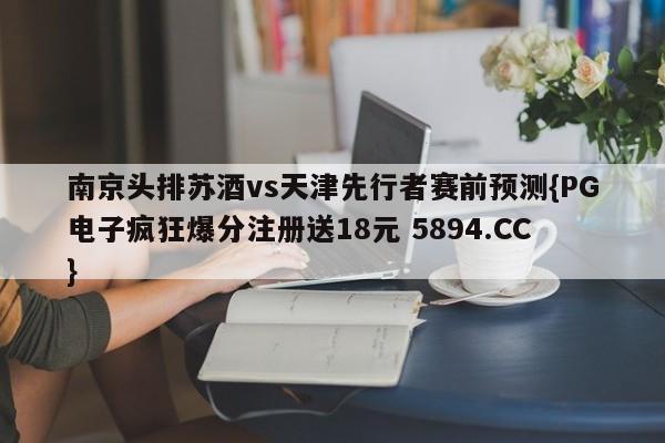 南京头排苏酒vs天津先行者赛前预测{PG电子疯狂爆分注册送18元 5894.CC}