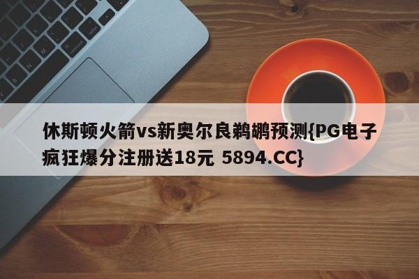 休斯顿火箭vs新奥尔良鹈鹕预测{PG电子疯狂爆分注册送18元 5894.CC}