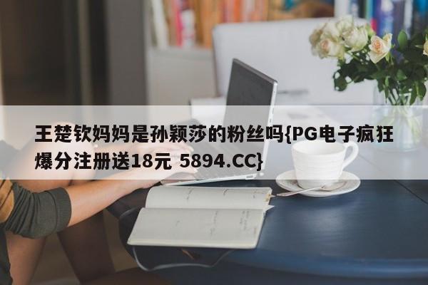 王楚钦妈妈是孙颖莎的粉丝吗{PG电子疯狂爆分注册送18元 5894.CC}