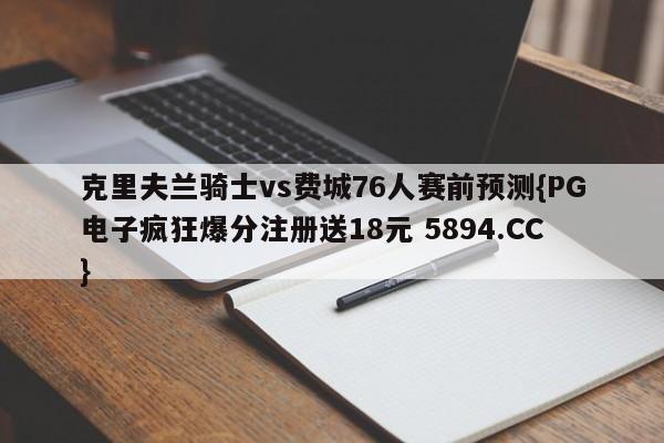 克里夫兰骑士vs费城76人赛前预测{PG电子疯狂爆分注册送18元 5894.CC}