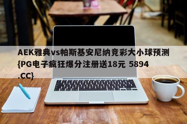 AEK雅典vs帕斯基安尼纳竞彩大小球预测{PG电子疯狂爆分注册送18元 5894.CC}