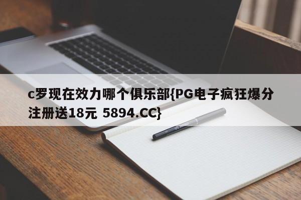 c罗现在效力哪个俱乐部{PG电子疯狂爆分注册送18元 5894.CC}