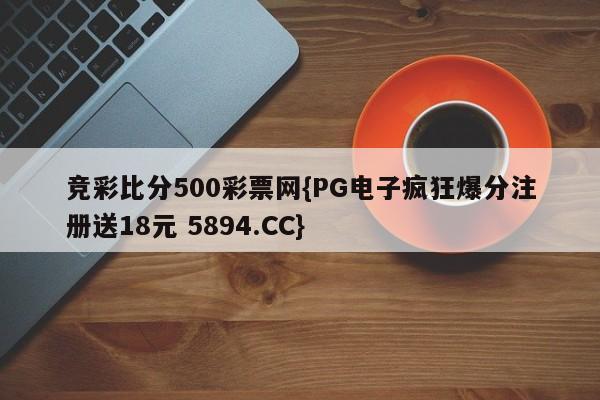 竞彩比分500彩票网{PG电子疯狂爆分注册送18元 5894.CC}