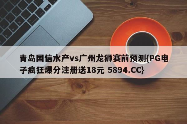 青岛国信水产vs广州龙狮赛前预测{PG电子疯狂爆分注册送18元 5894.CC}