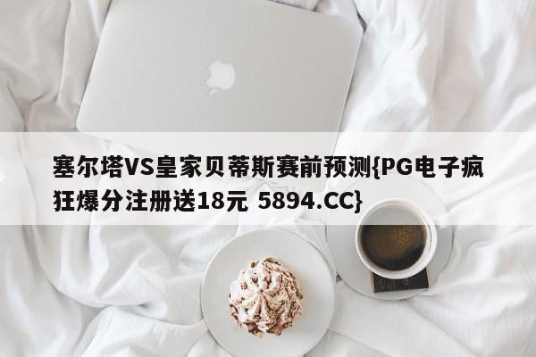 塞尔塔VS皇家贝蒂斯赛前预测{PG电子疯狂爆分注册送18元 5894.CC}