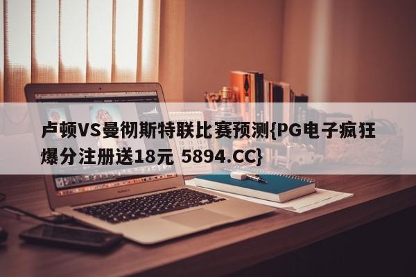 卢顿VS曼彻斯特联比赛预测{PG电子疯狂爆分注册送18元 5894.CC}