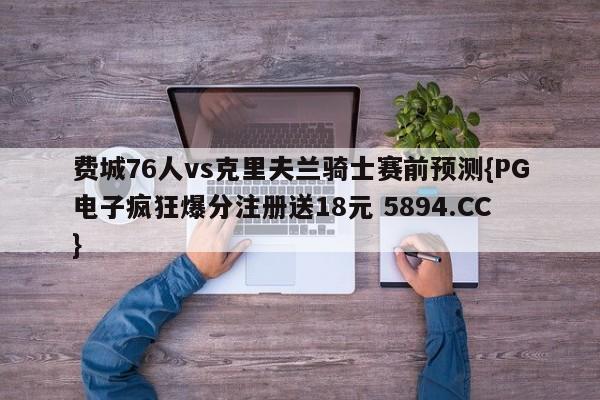 费城76人vs克里夫兰骑士赛前预测{PG电子疯狂爆分注册送18元 5894.CC}