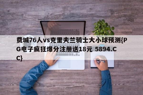 费城76人vs克里夫兰骑士大小球预测{PG电子疯狂爆分注册送18元 5894.CC}