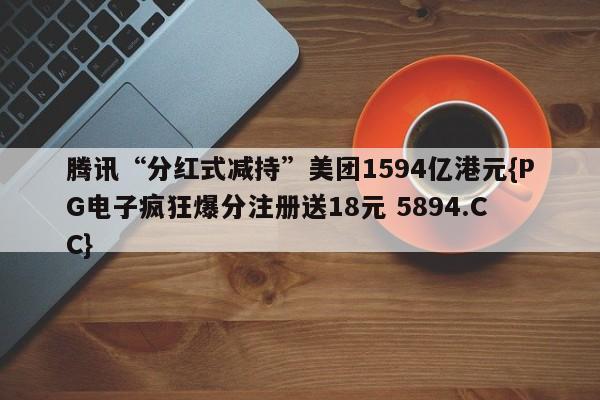 腾讯“分红式减持”美团1594亿港元{PG电子疯狂爆分注册送18元 5894.CC}