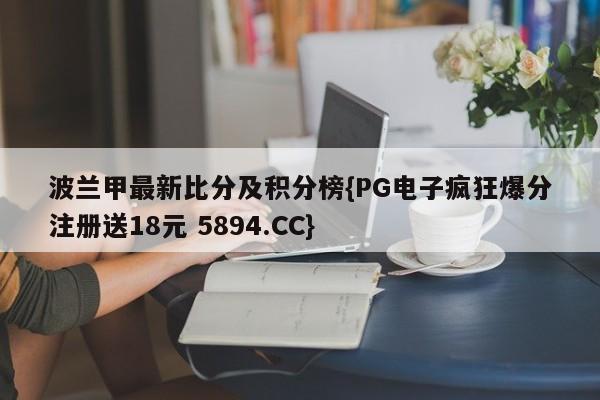 波兰甲最新比分及积分榜{PG电子疯狂爆分注册送18元 5894.CC}