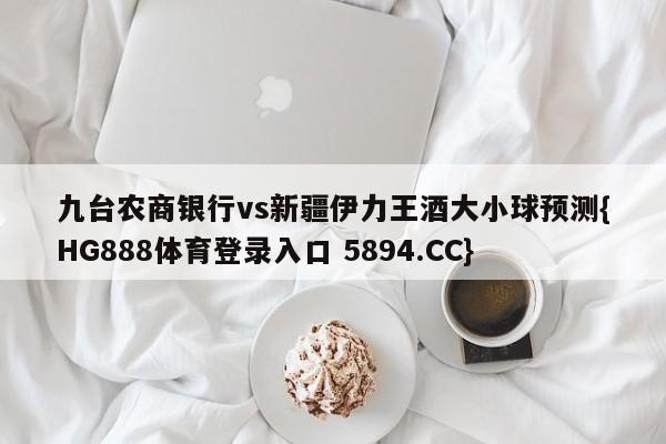 九台农商银行vs新疆伊力王酒大小球预测{HG888体育登录入口 5894.CC}