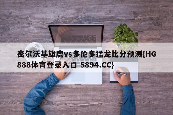 密尔沃基雄鹿vs多伦多猛龙比分预测{HG888体育登录入口 5894.CC}
