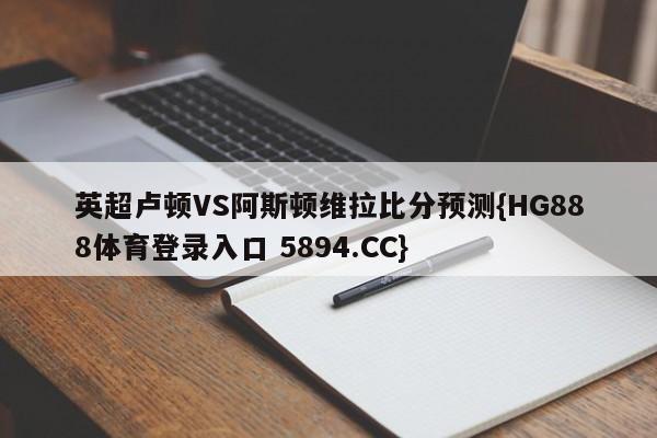 英超卢顿VS阿斯顿维拉比分预测{HG888体育登录入口 5894.CC}