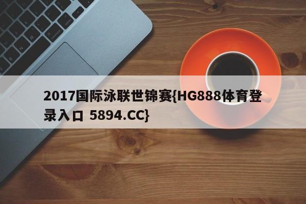 2017国际泳联世锦赛{HG888体育登录入口 5894.CC}