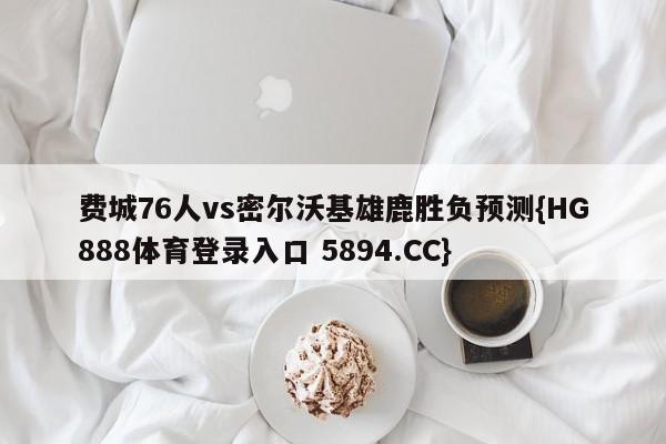 费城76人vs密尔沃基雄鹿胜负预测{HG888体育登录入口 5894.CC}