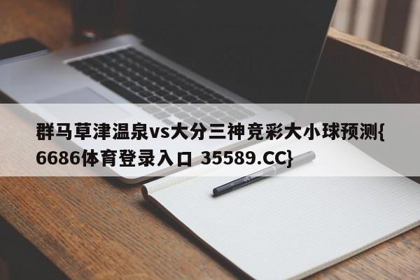 群马草津温泉vs大分三神竞彩大小球预测{6686体育登录入口 35589.CC}