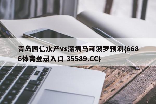 青岛国信水产vs深圳马可波罗预测{6686体育登录入口 35589.CC}