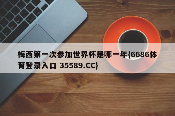 梅西第一次参加世界杯是哪一年{6686体育登录入口 35589.CC}