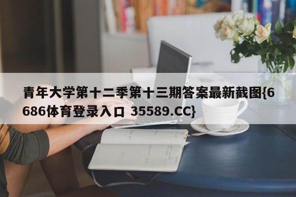 青年大学第十二季第十三期答案最新截图{6686体育登录入口 35589.CC}