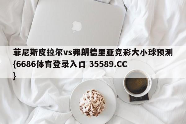 菲尼斯皮拉尔vs弗朗德里亚竞彩大小球预测{6686体育登录入口 35589.CC}