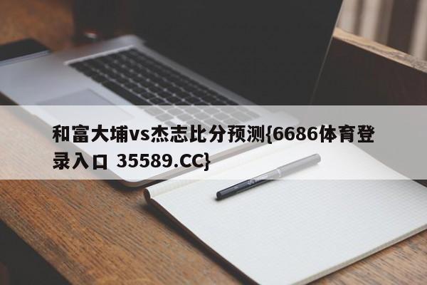 和富大埔vs杰志比分预测{6686体育登录入口 35589.CC}