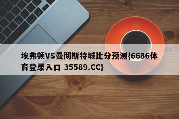 埃弗顿VS曼彻斯特城比分预测{6686体育登录入口 35589.CC}